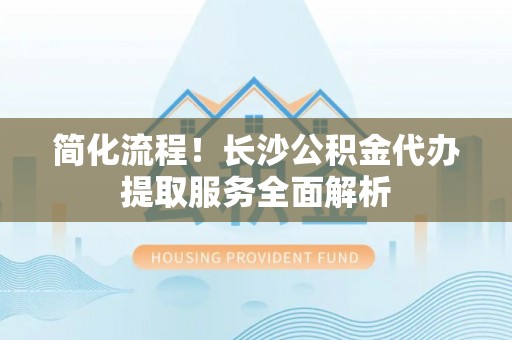 武陵简化流程！长沙公积金代办提取服务全面解析