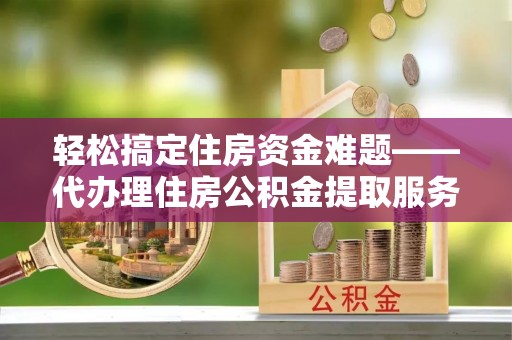 武陵轻松搞定住房资金难题——代办理住房公积金提取服务详解