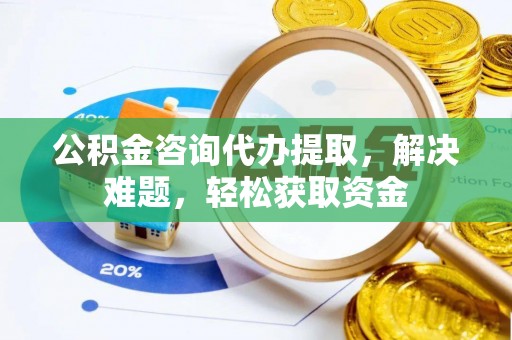 武陵公积金咨询代办提取，解决难题，轻松获取资金