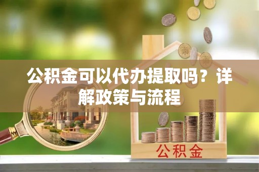 武陵公积金可以代办提取吗？详解政策与流程