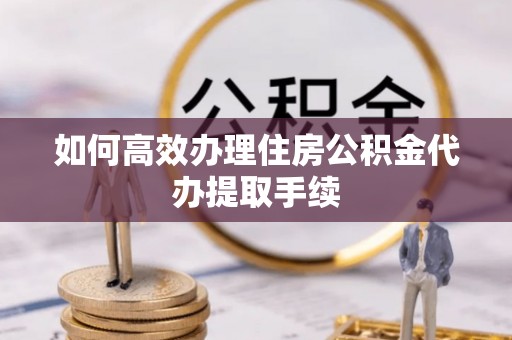 武陵如何高效办理住房公积金代办提取手续