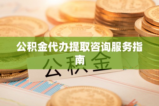 武陵公积金代办提取咨询服务指南