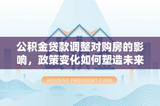 武陵公积金贷款调整对购房的影响，政策变化如何塑造未来住房市场