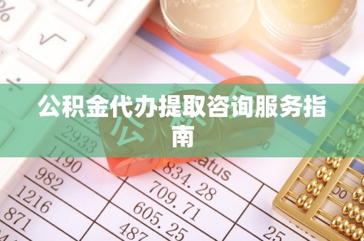 武陵公积金代办提取咨询服务指南
