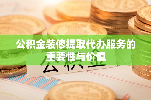 武陵公积金装修提取代办服务的重要性与价值