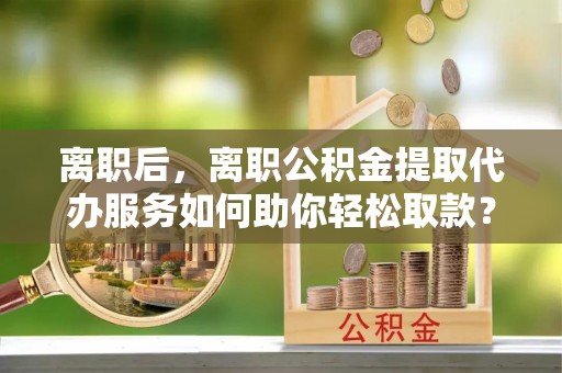 武陵离职后，离职公积金提取代办服务如何助你轻松取款？