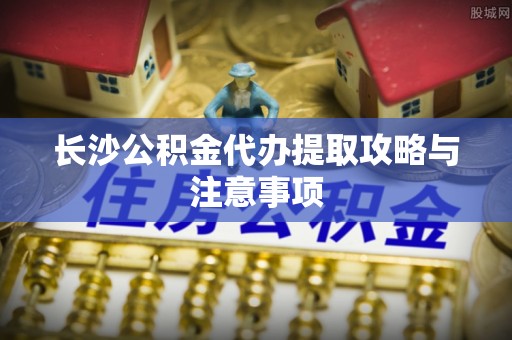 武陵长沙公积金代办提取攻略与注意事项