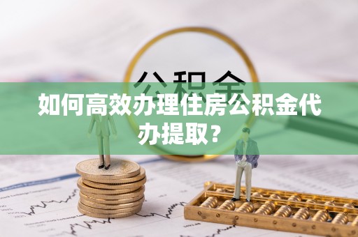 武陵如何高效办理住房公积金代办提取？