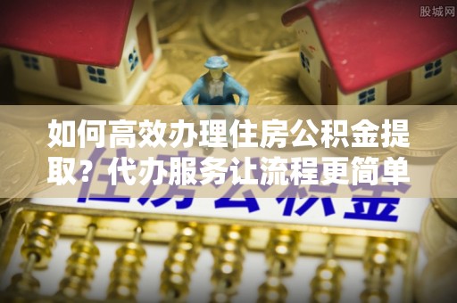 武陵如何高效办理住房公积金提取？代办服务让流程更简单