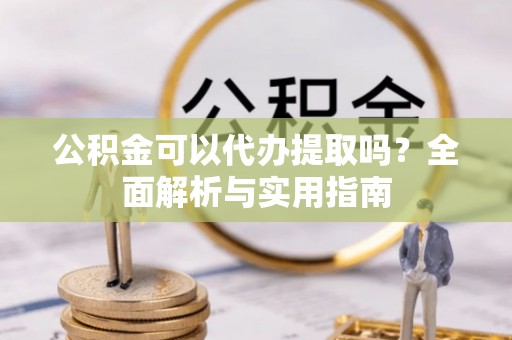 武陵公积金可以代办提取吗？全面解析与实用指南