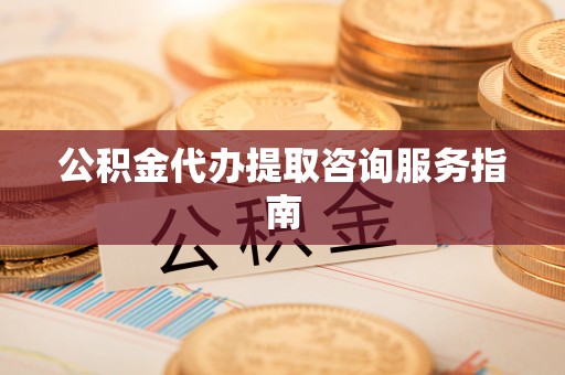 武陵公积金代办提取咨询服务指南