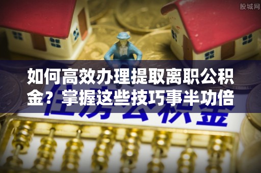 武陵如何高效办理提取离职公积金？掌握这些技巧事半功倍