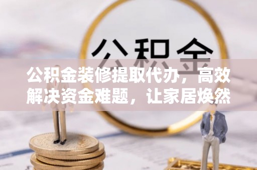 武陵公积金装修提取代办，高效解决资金难题，让家居焕然一新