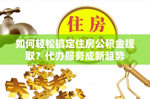 武陵如何轻松搞定住房公积金提取？代办服务成新趋势