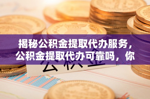 武陵揭秘公积金提取代办服务，公积金提取代办可靠吗，你需要知道的真相
