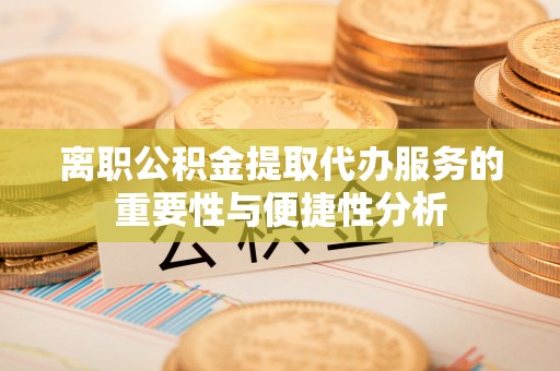 武陵离职公积金提取代办服务的重要性与便捷性分析