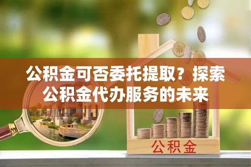 武陵公积金可否委托提取？探索公积金代办服务的未来