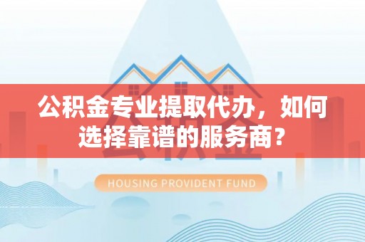 武陵公积金专业提取代办，如何选择靠谱的服务商？