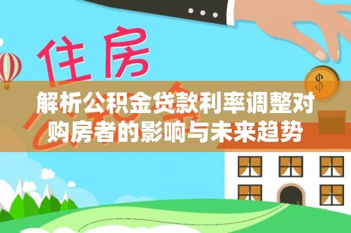 武陵解析公积金贷款利率调整对购房者的影响与未来趋势