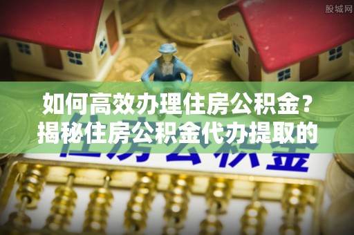 武陵如何高效办理住房公积金？揭秘住房公积金代办提取的全流程与优势