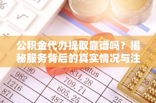 武陵公积金代办提取靠谱吗？揭秘服务背后的真实情况与注意事项