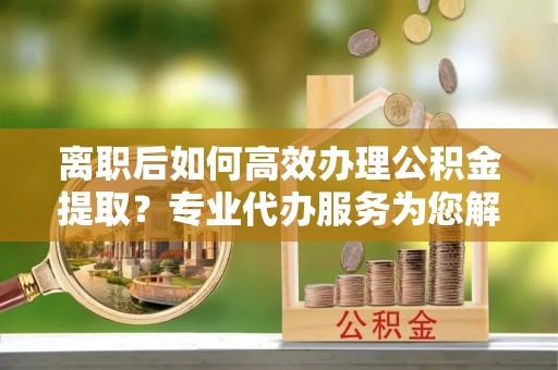 武陵离职后如何高效办理公积金提取？专业代办服务为您解忧