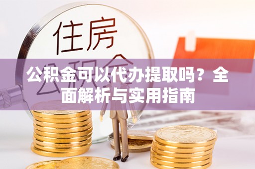 武陵公积金可以代办提取吗？全面解析与实用指南