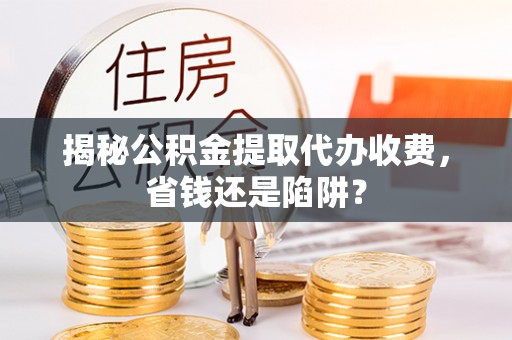 武陵揭秘公积金提取代办收费，省钱还是陷阱？