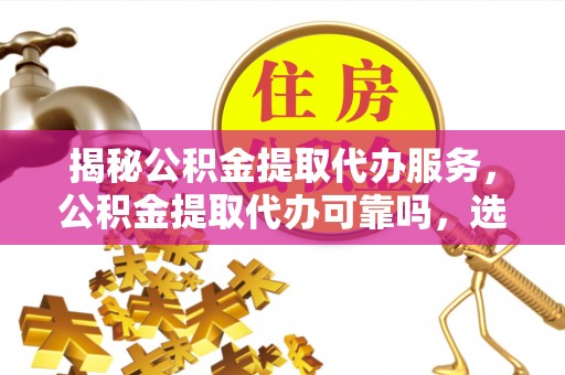 武陵揭秘公积金提取代办服务，公积金提取代办可靠吗，选择需谨慎