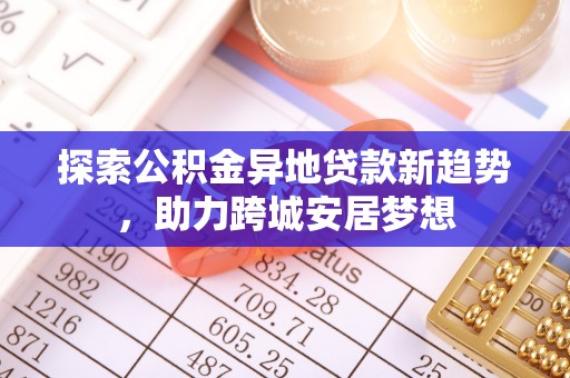 武陵探索公积金异地贷款新趋势，助力跨城安居梦想