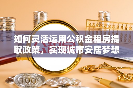 武陵如何灵活运用公积金租房提取政策，实现城市安居梦想