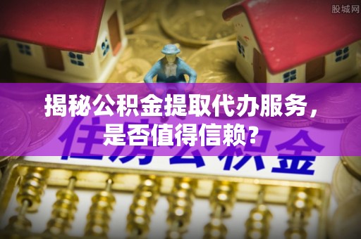 武陵揭秘公积金提取代办服务，是否值得信赖？