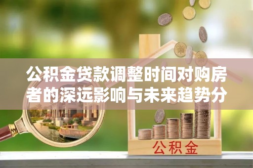 武陵公积金贷款调整时间对购房者的深远影响与未来趋势分析