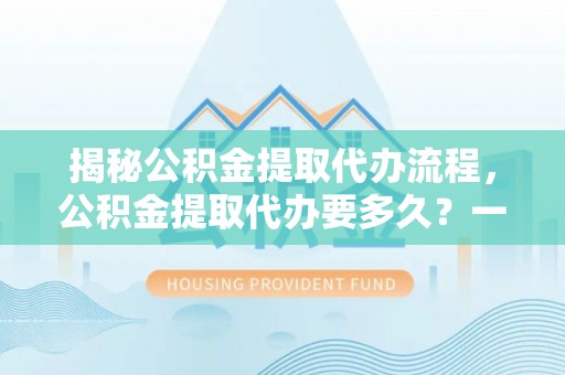 武陵揭秘公积金提取代办流程，公积金提取代办要多久？一站式指南为你解答