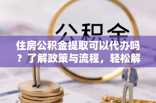 武陵住房公积金提取可以代办吗？了解政策与流程，轻松解决你的疑问