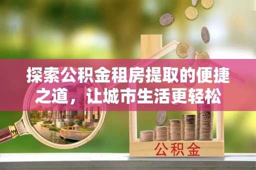 武陵探索公积金租房提取的便捷之道，让城市生活更轻松