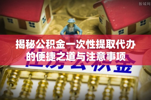 武陵揭秘公积金一次性提取代办的便捷之道与注意事项