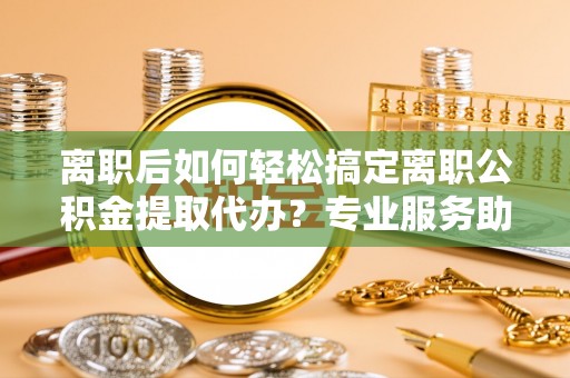 武陵离职后如何轻松搞定离职公积金提取代办？专业服务助你一臂之力