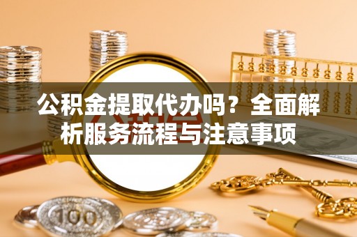 武陵公积金提取代办吗？全面解析服务流程与注意事项