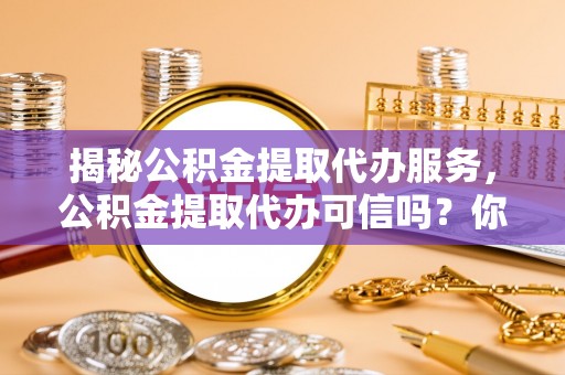 武陵揭秘公积金提取代办服务，公积金提取代办可信吗？你需要知道的真相