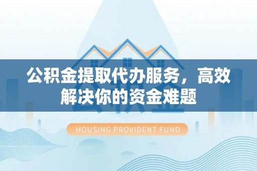 武陵公积金提取代办服务，高效解决你的资金难题