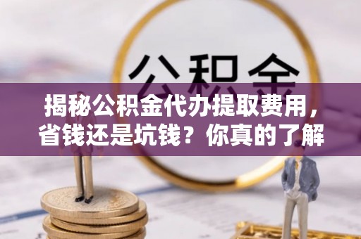 武陵揭秘公积金代办提取费用，省钱还是坑钱？你真的了解吗？