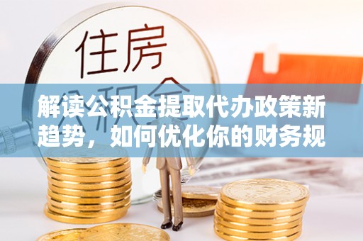 武陵解读公积金提取代办政策新趋势，如何优化你的财务规划