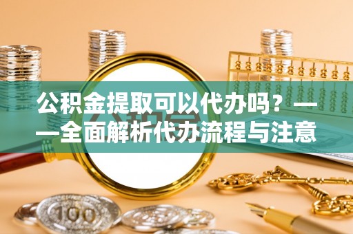 武陵公积金提取可以代办吗？——全面解析代办流程与注意事项