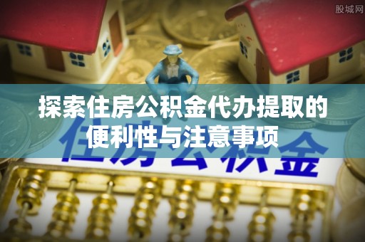 武陵探索住房公积金代办提取的便利性与注意事项